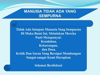 MANUSIA TIDAK ADA YANG
SEMPURNA

Tidak Ada Satupun Manusia Yang Sempurna
Di Muka Bumi Ini, Melainkan Mereka
Pasti Mempunyai:
Kesalahan,
Kekurangan,
dan Dosa.
Kritik Dan Saran Yang Bersipat Membangun
Sangat-sangat Kami Harapkan
Selamat Berdiskusi

 