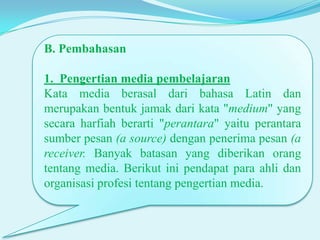 B. Pembahasan

1. Pengertian media pembelajaran
Kata media berasal dari bahasa Latin dan
merupakan bentuk jamak dari kata "medium" yang
secara harfiah berarti "perantara" yaitu perantara
sumber pesan (a source) dengan penerima pesan (a
receiver. Banyak batasan yang diberikan orang
tentang media. Berikut ini pendapat para ahli dan
organisasi profesi tentang pengertian media.

 
