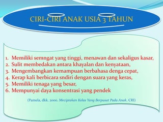 CIRI-CIRI ANAK USIA 3 TAHUN

1.
2.
3.
4.
5.
6.

Memiliki semngat yang tinggi, menawan dan sekaligus kasar,
Sulit membedakan antara khayalan dan kenyataan,
Mengembangkan kemampuan berbahasa denga cepat,
Kerap kali berbicara sndiri dengan suara yang keras,
Memiliki tenaga yang besar,
Mempunyai daya konsentrasi yang pendek
(Pamela, dkk. 2000. Meciptakan Kelas Yang Berpusat Pada Anak. CRI)

 