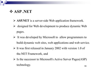  ASP .NET
 ASP.NET is a server-side Web application framework.
 designed for Web development to produce dynamic Web
pages.

 It was developed by Microsoft to allow programmers to
build dynamic web sites, web applications and web service.
 It was first released in January 2002 with version 1.0 of
the.NET Framework, and
 Is the successor to Microsoft's Active Server Pages(ASP)
technology.

11

 