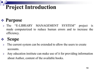 Project Introduction








Purpose
The “E-LIBRARY MANAGEMENT SYSTEM” project is
made computerized to reduce human errors and to increase the
efficiency.

Scope
The current system can be extended to allow the users to create
accounts.
Any education institute can make use of it for providing information
about Author, content of the available books.
13

 