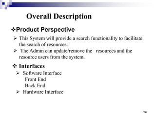 Overall Description
Product Perspective
 This System will provide a search functionality to facilitate
the search of resources.
 The Admin can update/remove the resources and the
resource users from the system.

 Interfaces
 Software Interface
Front End
Back End
 Hardware Interface

14

 
