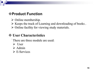 Product Function
 Online membership.
 Keeps the track of Learning and downloading of books .
 Online facility for viewing study materials.

 User Characteristics
.

There are three module are used:
 User
 Admin
 E-Services

15

 