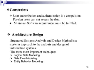 Constraints
 User authorization and authentication is a compulsion.
Foreign users can not access the data.
 Minimum Software requirnment must be fulfilled.

 Architecture Design
Structured Systems Analysis and Design Method is a
systems approach to the analysis and design of
information systems.
The three most important techniques
 Logical Data Modeling
 Data Flow Modeling
 Entity Behavior Modeling
16

 
