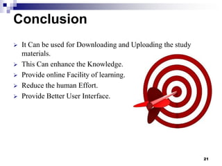 Conclusion







It Can be used for Downloading and Uploading the study
materials.
This Can enhance the Knowledge.
Provide online Facility of learning.
Reduce the human Effort.
Provide Better User Interface.

21

 