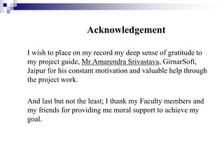 Acknowledgement
I wish to place on my record my deep sense of gratitude to
my project guide, Mr.Amarendra Srivastava, GirnarSoft,
Jaipur for his constant motivation and valuable help through
the project work.
And last but not the least; I thank my Faculty members and
my friends for providing me moral support to achieve my
goal.

 