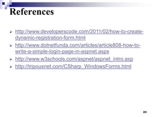 References





http://www.developerscode.com/2011/02/how-to-createdynamic-registration-form.html
http://www.dotnetfunda.com/articles/article808-how-towrite-a-simple-login-page-in-aspnet.aspx
http://www.w3schools.com/aspnet/aspnet_intro.asp
http://tripousnet.com/CSharp_WindowsForms.html

23

 