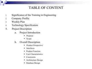 TABLE OF CONTENT
1.
2.
3.
4.

5.

Significance of the Training in Engineering
Company Profile
Weekly Plan
Technology Specification
Project Description
a. Project Introduction
 Purpose
 Scope

b.

Overall Description








Product Perspective
Interfaces
Product Function
User Characteristics
Constraints
Architecture Design
Database Design

 