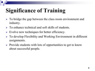 Significance of Training






To bridge the gap between the class room environment and
industry.
To enhance technical and soft skills of students.
Evolve new techniques for better efficiency.
To develop Flexibility and Working Environment in different
assignments.
Provide students with lots of opportunities to get to know
about successful people.

5

 
