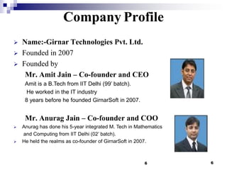 Company Profile




Name:-Girnar Technologies Pvt. Ltd.
Founded in 2007
Founded by
Mr. Amit Jain – Co-founder and CEO
Amit is a B.Tech from IIT Delhi (99’ batch).
He worked in the IT industry
8 years before he founded GirnarSoft in 2007.

Mr. Anurag Jain – Co-founder and COO




Anurag has done his 5-year integrated M. Tech in Mathematics
and Computing from IIT Delhi (02’ batch).
He held the realms as co-founder of GirnarSoft in 2007.

6

6

 
