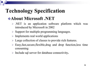 Technology Specification
About

Microsoft .NET



.NET is an application software platform which was
introduced by Microsoft in 2002
 Support for multiple programming languages.
 Implements real world applications
 Large collection of classes to provide rich features.
 Easy,fast,secure,flexible,drag and drop function,less time
consuming
 Include sql server for database connectivity.

9

 