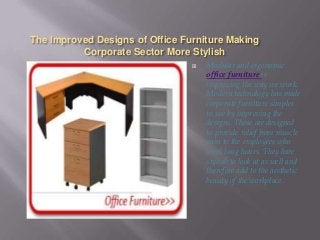 The Improved Designs of Office Furniture Making
Corporate Sector More Stylish


Modular and ergonomic
office furniture is
improving the way we work.
Modern technology has made
corporate furniture simpler
to use by improving the
designs. These are designed
to provide relief from muscle
pain to the employees who
work long hours. They hare
stylish to look at as well and
therefore add to the aesthetic
beauty of the workplace.

 