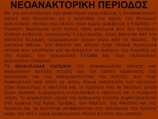 ΝΕΟΑΝΑΚΤΟΡΙΚΗ ΠΕΡΙΟΔΟΣ
Με την ανοικοδόμηση των ανακτόρων εγκαινιάζεται η Νεοανακτορική
εποχή που θεωρείται ως η περίοδος της ακμής του Μινωικού
πολιτισμού, κέντρο του οποίου ήταν χωρίς αμφιβολία η Κνωσσός. Η
Κνωσσός βασίλευσε στην Κρήτη τόσο απόλυτα που δεν διέτρεχε
κίνδυνο εισβολής, εσωτερικής ή εξωτερικής, όπως φαίνεται από την
παντελή έλλειψη οχυρωματικών έργων γύρω από το παλάτι. Τα
παλάτια Μάλια, την Φαιστό και αλλού ήταν τοπικά διοικητικά
κέντρα που χτίσθηκαν για να ελέγχουν το εμπόριο της Κνωσσού με
την Κύπρο, την ηπειρωτική Ελλάδα και τους υπόλοιπους
εμπορικούς εταίρους.
Τα αρχαιολογικά ευρήματα της συγκεκριμένης εποχής μας
φανερώνουν πολλές πτυχές για τον τρόπο οργάνωσης της
οικονομίας και της καθημερινότητας της Κρήτης, που ήταν
διαφορετική από πόλη σε πόλη. Κύρια ενσχόληση των κατοίκων
ήταν πρωτίστως η ναυτιλία και το εμπόριο ενώ σε δεύτερη μοίρα
είχαν περάσει η γεωργία,η κτηνοτροφία η υφαντική και η κεραμική
τέχνη. Το μεγαλύτερο μέρος της εμπορικής κίνησης συγκεντρωνόταν
στα λιμάνια της Αγίας Τριάδας, των Μαλίων, της Φαιστού και της
Αμνισού και τα προϊόντα μεταφέρονταν στο εσωτερικό της Κρήτης
μέσω του πολύ καλά οργανωμένου οδικού δικτύου που υπήρχε.

 