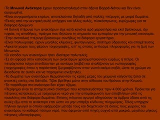 •Τα Μινωικά Ανάκτορα έχουν προσανατολισμό στον άξονα Βορρά-Νότου και δεν είναι
οχυρωμένα.
•Είναι συγκροτήματα κτιρίων, αποτελούνται δηλαδή από πολλές πτέρυγες με μικρά δωμάτια.
•Εκτός από την κεντρική αυλή υπήρχαν και άλλες αυλές, πλακόστρωτες, ευρύχωρες για τα
διάφορα δρώμενα
•Η δυτική πτέρυγα των ανακτόρων είχε κατά κανόνα ιερό χαρακτήρα και εκεί βρίσκουμε, όχι
τυχαία, τις αποθήκες, πράγμα που δηλώνει τη σημασία του εμπορίου για την μινωική οικονομία.
•Στην ανατολική πτέρυγα βρίσκουμε συνήθως τα διάφορα εργαστήρια.
•Είναι πολυώροφα, έχουν μεγάλες κλίμακες, φωταγωγούς, σύστημα ύδρευσης και αποχέτευσης
•Αρκετοί χώροι τους φέρουν τοιχογραφίες, απ' τις οποίες αντλούμε πληροφορίες για τη ζωή των
Μινωιτών.
•Οι είσοδοι των ανακτόρων ήταν ιδιαίτερα πολυτελείς.
•Σε ότι αφορά στην κατασκευή των ανακτόρων χρησιμοποιούνταν ευρέως η πέτρα. Οι
πετρόχτιστοι τοίχοι επενδύονταν με κονίαμα (σοβά) και στολίζονταν με νωπογραφίες
(τοιχογραφίες όπου η παράσταση ζωγραφίζονταν στον νωπό ακόμα σοβά, ώστε το χρώμα να
διεισδύσει σε αυτόν και να παραμείνει ανεξίτηλο).
•Τα δωμάτια των ανακτόρων θερμαίνονταν τις κρύες μέρες του χειμώνα καίγοντας ξύλα σε
ανοικτές εστίες στο δάπεδο. Τζάκι βρέθηκε μόνο στην αίθουσα του θρόνου στην Κνωσό.
•Τα παράθυρα στα ανάκτορα δεν είχαν τζάμια,
•Περίφημο είναι το αποχετευτικό σύστημα που κατασκευάστηκε πριν 4.000 χρόνια. Πρόκειται για
πέτρινες κατασκευές με τρεχούμενο νερό για την απομάκρυνση των αποβλήτων από τις
τουαλέτες στα διάφορα δωμάτια. Επίσης πέτρινοι αγωγοί οδηγούσαν τα όμβρια ύδατα από τις
αυλές έξω από το ανάκτορο έτσι ώστε να μην υπάρξει κίνδυνος πλημμύρας. Τέλος υπήρχαν
πήλινοι αγωγοί οι οποίοι εφάρμοζαν μεταξύ τους και διοχέτευαν σε όλους τους χώρους του
ανακτόρου το καθαρό πόσιμο νερό, που έφερναν από πηγές συχνά από μακριά, μεγάλου μήκους
πέτρινες υδατογέφυρες.

 