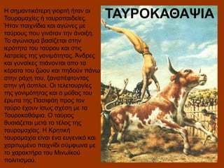 Η σημαντικότερη γιορτή ήταν οι
Ταυρομαχίες ή ταυροπαιδείες.
Ήταν παιχνίδια και αγώνες με
ταύρους που γινόταν την άνοιξη.
Το αγώνισμα βασίζεται στην
ιερότητα του ταύρου και στις
λατρείες της γονιμότητας. Άνδρες
και γυναίκες πιάνονται απο τα
κέρατα του ζώου και πηδούν πάνω
στην ράχη του, ξαναπέφτοντας
στην γή άοπλοι. Οι τελετουργίες
της γονιμότητας και ο μύθος του
έρωτα της Πασιφάη προς τον
ταύρο έχουν ίσως σχέση με τα
Ταυροκαθάψια. Ο ταύρος
θυσιάζεται μετά το τέλος της
ταυρομαχίας. Η Κρητική
ταυρομαχία είναι ένα ευγενικό και
χαριτωμένο παιχνίδι σύμφωνα με
το χαρακτήρα του Μινωϊκού
πολιτισμού.

ΤΑΥΡΟΚΑΘΑΨΙΑ

 