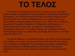 ΤΟ ΤΕΛΟΣ
Ο Μινωικός πολιτισμός πιστεύεται ότι τελείωσε με την τελευταία
μεγάλη έκρηξη του ηφαιστείου της Σαντορίνης. Πρόσφατες ανακαλύψεις
επιστημόνων του Πανεπιστημίου Κολούμπια της Νέας Υόρκης και του
Πανεπιστημίου της Χαβάης επιβεβαιώνουν την υπόθεση αυτή, που
διατυπώθηκε για πρώτη φορά στη δεκαετία του 1930 από τον Έλληνα
αρχαιολόγο Σπυρίδωνα Μαρινάτο. Ο Μαρινάτος υποστήριξε ότι η
καταστροφή της Κνωσσού και της Φαιστού προκλήθηκε από τα
παλιρροϊκά κύματα και το σύννεφο στάχτης που προήλθαν από μια
καταστροφική έκρηξη του ηφαιστείου της Θήρας που πρέπει να συνέβη
γύρω στο 1600 π.Χ.
Τα κύματα έθαψαν τις παραλιακές πόλεις της Κρήτης και κατέστρεψαν
τους στόλους του νησιού, απομονώνοντας το έτσι από τον έξω κόσμο,
ενώ οι στάχτες, που κάλυψαν την ατμόσφαιρα για μήνες, προκάλεσαν
σημαντική μείωση της θερμοκρασίας, κατέστρεψαν την γεωργία,
προκάλεσαν πείνα και, κατά συνέπεια, καταρράκωση του κοινωνικού
ιστού.

 