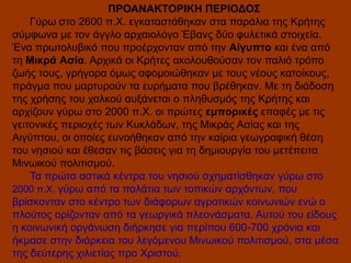ΠΡΟΑΝΑΚΤΟΡΙΚΗ ΠΕΡΙΟΔΟΣ
Γύρω στο 2600 π.Χ. εγκαταστάθηκαν στα παράλια της Κρήτης
σύμφωνα με τον άγγλο αρχαιολόγο Έβανς δύο φυλετικά στοιχεία.
Ένα πρωτολυβικό που προέρχονταν από την Αίγυπτο και ένα από
τη Μικρά Ασία. Αρχικά οι Κρήτες ακολουθούσαν τον παλιό τρόπο
ζωής τους, γρήγορα όμως αφομοιώθηκαν με τους νέους κατοίκους,
πράγμα που μαρτυρούν τα ευρήματα που βρέθηκαν. Με τη διάδοση
της χρήσης του χαλκού αυξάνεται ο πληθυσμός της Κρήτης και
αρχίζουν γύρω στο 2000 π.Χ. οι πρώτες εμπορικές επαφές με τις
γειτονικές περιοχές των Κυκλάδων, της Μικράς Ασίας και της
Αιγύπτου, οι οποίες ευνοήθηκαν από την καίρια γεωγραφική θέση
του νησιού και έθεσαν τις βάσεις για τη δημιουργία του μετέπειτα
Μινωικού πολιτισμού.
Τα πρώτα αστικά κέντρα του νησιού σχηματίσθηκαν γύρω στο
2000 π.Χ. γύρω από τα παλάτια των τοπικών αρχόντων, που
βρίσκονταν στο κέντρο των διάφορων αγροτικών κοινωνιών ενώ ο
πλούτος ορίζονταν από τα γεωργικά πλεονάσματα. Αυτού του είδους
η κοινωνική οργάνωση διήρκησε για περίπου 600-700 χρόνια και
ήκμασε στην διάρκεια του λεγόμενου Μινωικού πολιτισμού, στα μέσα
της δεύτερης χιλιετίας προ Χριστού.

 