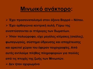 Μινωικό ανάκτορο:
 Έχει προσανατολισμό στον άξονα Βορρά – Νότου.
 Έχει ορθογώνια κεντρική αυλή. Γύρω της
αναπτύσσονται οι πτέρυγες των δωματίων.
 Ήταν πολυώροφο, είχε μεγάλες κλίμακες (σκάλες),

φωταγωγούς, σύστημα ύδρευσης και αποχέτευσης
και αρκετοί χώροι του έφεραν τοιχογραφίες. Από
αυτές αντλούμε πλήθος πληροφοριών για πολλές

από τις πτυχές της ζωής των Μινωιτών.
 Δεν ήταν οχυρωμένο

 