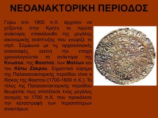 ΝΕΟΑΝΑΚΤΟΡΙΚΗ ΠΕΡΙΟΔΟΣ
Γύρω στο 1900 π.Χ. άρχισαν να
χτίζονται στην Κρήτη τα πρώτα
ανάκτορα, επακόλουθο της μεγάλης
οικονομικής ανάπτυξης που γνώριζε το
νησί. Σύμφωνα με τις αρχαιολογικές
ανασκαφές,
εκείνη
την
εποχή
χρονολογούνται
τα
ανάκτορα
της
Κνωσού, της Φαιστού, των Μαλίων και
του Κάτω Ζάκρου. Σημαντικό εύρημα
της Παλαιοανακτορικής περιόδου είναι ο
δίσκος της Φαιστού (1700-1600 π.Χ.). Το
τέλος της Παλαιοανακτορικής περιόδου
θεωρείται πως αποτέλεσε ένας μεγάλος
σεισμός το 1700 π.Χ. που προκάλεσε
την καταστροφή των περισσότερων
ανακτόρων.

 