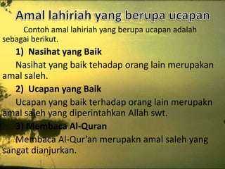 Contoh amal lahiriah yang berupa ucapan adalah
sebagai berikut.

1) Nasihat yang Baik
Nasihat yang baik tehadap orang lain merupakan
amal saleh.
2) Ucapan yang Baik
Ucapan yang baik terhadap orang lain merupakn
amal saleh yang diperintahkan Allah swt.
3) Membaca Al-Quran
Membaca Al-Qur’an merupakn amal saleh yang
sangat dianjurkan.

 