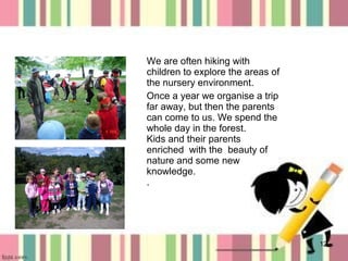 We are often hiking with
children to explore the areas of
the nursery environment.
Once a year we organise a trip
far away, but then the parents
can come to us. We spend the
whole day in the forest.
Kids and their parents
enriched with the beauty of
nature and some new
knowledge.
.

12

 