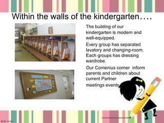 Within the walls of the kindergarten….
The building of our
kindergarten is modern and
well-equipped.
Every group has separated
lavatory and changing-room.
Each groups has dressing
wardrobe.
Our Comenius corner inform
parents and children about
current Partner
meetings events .

3

 