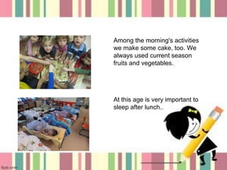 Among the morning's activities
we make some cake, too. We
always used current season
fruits and vegetables.

At this age is very important to
sleep after lunch..

7

 