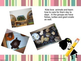 Kids love animals and learn
how to care for them day to
days . In the groups we have
fishes, turtles and giant snails
as well.

8

 