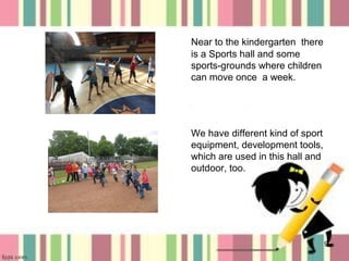 Near to the kindergarten there
is a Sports hall and some
sports-grounds where children
can move once a week.

We have different kind of sport
equipment, development tools,
which are used in this hall and
outdoor, too.

9

 