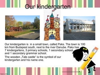 Our kindergarten

Our kindergarten is in a small town, called Paks. The town is 100
km from Budapest south, next to the river Danube. Paks has
7 kindergartens, 3 primary schools, 1 secondary school,
and 1 secondary grammar school.
The wooden „Tale castle” is the symbol of our
kindergarten and his name one.

1

 