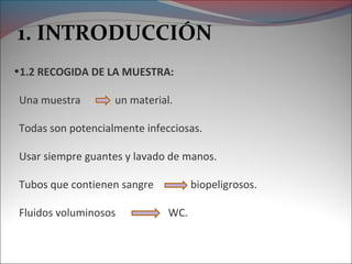 1. INTRODUCCIÓN
•1.2 RECOGIDA DE LA MUESTRA:
Una muestra

un material.

Todas son potencialmente infecciosas.
Usar siempre guantes y lavado de manos.
Tubos que contienen sangre
Fluidos voluminosos

biopeligrosos.
WC.

 