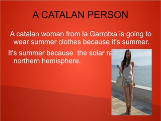A CATALAN PERSON
A catalan woman from la Garrotxa is going to
wear summer clothes because it's summer.
It's summer because the solar rays hit on the
northern hemisphere.

 