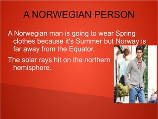 A NORWEGIAN PERSON
A Norwegian man is going to wear Spring
clothes because it's Summer but Norway is
far away from the Equator.
The solar rays hit on the northern
hemisphere.

 