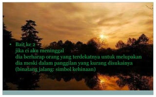 • Bait ke 2
jika ci aku meninggal
dia berharap orang yang terdekatnya untuk melupakan
dia meski dalam panggilan yang kurang disukainya
(binatang jalang: simbol kehinaan)

 