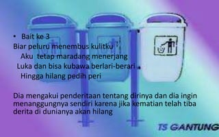 • Bait ke 3
Biar peluru menembus kulitku
Aku tetap maradang menerjang
Luka dan bisa kubawa berlari-berari
Hingga hilang pedih peri
Dia mengakui penderitaan tentang dirinya dan dia ingin
menanggungnya sendiri karena jika kematian telah tiba
derita di dunianya akan hilang

 