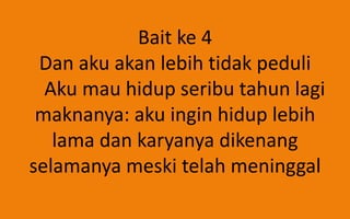 Bait ke 4
Dan aku akan lebih tidak peduli
Aku mau hidup seribu tahun lagi
maknanya: aku ingin hidup lebih
lama dan karyanya dikenang
selamanya meski telah meninggal

 
