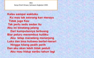 AKU
Karya Chairil Anwar, Satrawan Angkatan 1945

Kalau sampai waktuku
Ku mau tak seorang kan merayu
Tidak juga Kau
Tak perlu sedu sedan itu
Aku ini binatang jalang
Dari kumpulannya terbuang
Biar peluru menembus kulitku
Aku tetap maradang menerjang
Luka dan bisa kubawa berlari-berari
Hingga hilang pedih perih
Dan aku akan lebih tidak peduli
Aku mau hidup seribu tahun lagi

 