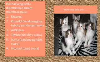 Hal-hal yang perlu
diperhatikan dalam
membaca puisi:
1. Ekspresi
2. Kinesik/ Gerak anggota
tubuh/ pandangan mata
3. Artikulasi
4. Timbre(ciri khas suara)
5. Irama (panjang pendek
suara)
6. Intonasi (Lagu suara)

Wow baca puisi yuk......

 