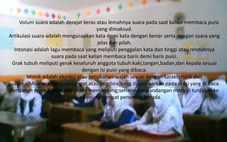 Volum suara adalah derajat keras atau lemahnya suara pada saat kalian membaca puisi
yang dimaksud.
Artikulasi suara adalah mengucapkan kata demi kata dengan benar serta dengan suara yang
jelas dan pilah.
Intonasi adalah lagu membaca yang meliputi penggalan kata dan tinggi atau rendahnya
suara pada saat kalian membaca baris demi baris puisi.
Grak tubuh meliputi gerak keseluruh anggota tubuh:kaki,tangan,badan,dan kepala sesuai
dengan isi puisi yang dibaca.
Mimik adalah ekpresi atau perubahan wajah sesuai dengan karakteristik dan
suasana[Misalnya,sedih,semanget,atau gembira]yang di gambarkan pada puisi yang di baca.
Pandangn mata adalah arah mata memandang;seharusnya pandangan mata di tunjukan ke
segala penjuru tempat penonton berada.

 