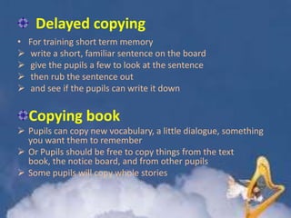 Delayed copying
•





For training short term memory
write a short, familiar sentence on the board
give the pupils a few to look at the sentence
then rub the sentence out
and see if the pupils can write it down

Copying book
 Pupils can copy new vocabulary, a little dialogue, something
you want them to remember
 Or Pupils should be free to copy things from the text
book, the notice board, and from other pupils
 Some pupils will copy whole stories

 