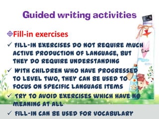 Guided writing activities
Fill-in exercises
 Fill-in exercises do not require much
active production of language, but
they do require understanding
 With children who have progressed
to level two, they can be used to
focus on specific language items
 Try to avoid exercises which have no
meaning at all
 Fill-in can be used for vocabulary

 