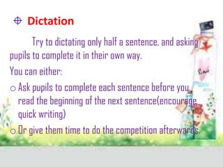 Dictation
Try to dictating only half a sentence, and asking
pupils to complete it in their own way.
You can either:
o Ask pupils to complete each sentence before you
read the beginning of the next sentence(encourage
quick writing)
o Or give them time to do the competition afterwards.

 