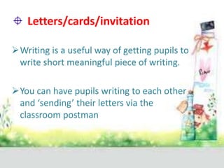 Letters/cards/invitation
Writing is a useful way of getting pupils to
write short meaningful piece of writing.
You can have pupils writing to each other
and ‘sending’ their letters via the
classroom postman

 