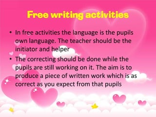 Free writing activities
• In free activities the language is the pupils
own language. The teacher should be the
initiator and helper
• The correcting should be done while the
pupils are still working on it. The aim is to
produce a piece of written work which is as
correct as you expect from that pupils

 