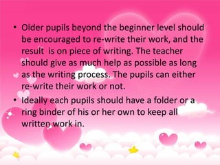 • Older pupils beyond the beginner level should
be encouraged to re-write their work, and the
result is on piece of writing. The teacher
should give as much help as possible as long
as the writing process. The pupils can either
re-write their work or not.
• Ideally each pupils should have a folder or a
ring binder of his or her own to keep all
written work in.

 