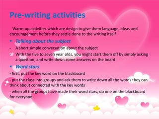 Pre-writing activities
Warm-up activities which are design to give them language, ideas and
encouragement before they settle done to the writing itself

 Talking about the subject
-

A short simple conversation about the subject
With the five to seven year olds, you might start them off by simply asking
a question, and write down some answers on the board

 Word stars
- first, put the key word on the blackboard
- put the class into groups and ask them to write down all the words they can
think about connected with the key words
- when all the groups have made their word stars, do one on the blackboard
for everyone

 