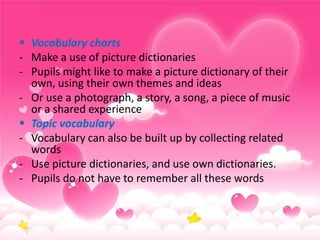  Vocabulary charts
- Make a use of picture dictionaries
- Pupils might like to make a picture dictionary of their
own, using their own themes and ideas
- Or use a photograph, a story, a song, a piece of music
or a shared experience
 Topic vocabulary
- Vocabulary can also be built up by collecting related
words
- Use picture dictionaries, and use own dictionaries.
- Pupils do not have to remember all these words

 