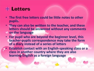 Letters
• The first free letters could be little notes to other
pupils.
• They can also be written to the teacher, and these
letters should be answered without any comments
on the language
• For pupil who are beyond the beginner level, this
teacher-pupils correspondence may take the form
of a diary instead of a series of letters
• Establish contact with an English-speaking class or a
class in another country where they are also
learning English as a foreign language

 