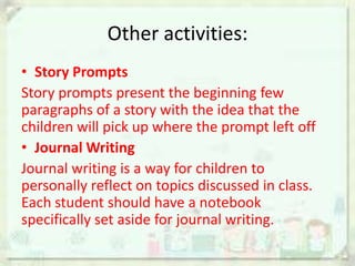 Other activities:
• Story Prompts
Story prompts present the beginning few
paragraphs of a story with the idea that the
children will pick up where the prompt left off
• Journal Writing
Journal writing is a way for children to
personally reflect on topics discussed in class.
Each student should have a notebook
specifically set aside for journal writing.

 