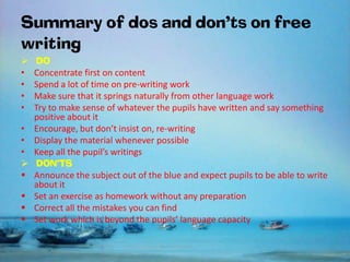 Summary of dos and don’ts on free
writing

•
•
•
•
•
•
•






DO
Concentrate first on content
Spend a lot of time on pre-writing work
Make sure that it springs naturally from other language work
Try to make sense of whatever the pupils have written and say something
positive about it
Encourage, but don’t insist on, re-writing
Display the material whenever possible
Keep all the pupil’s writings
DON’TS
Announce the subject out of the blue and expect pupils to be able to write
about it
Set an exercise as homework without any preparation
Correct all the mistakes you can find
Set work which is beyond the pupils’ language capacity

 